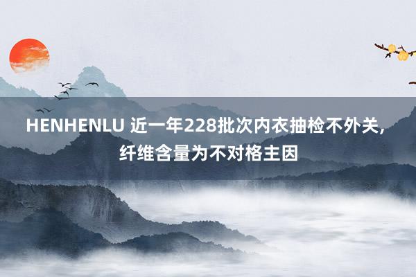 HENHENLU 近一年228批次内衣抽检不外关， 纤维含量为不对格主因