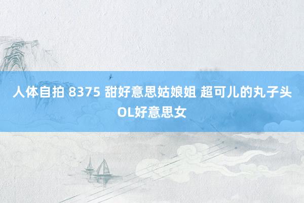 人体自拍 8375 甜好意思姑娘姐 超可儿的丸子头OL好意思女