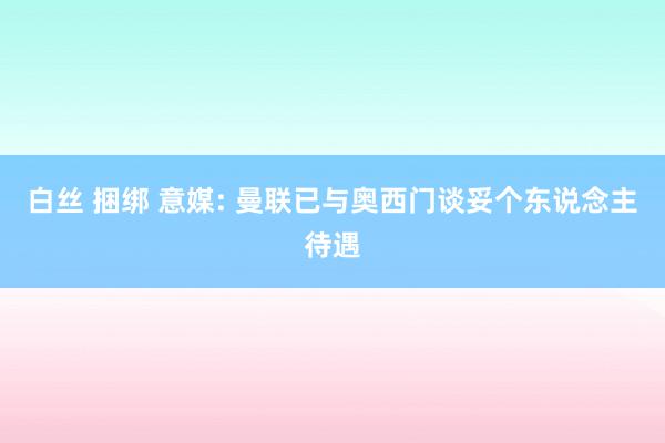 白丝 捆绑 意媒: 曼联已与奥西门谈妥个东说念主待遇