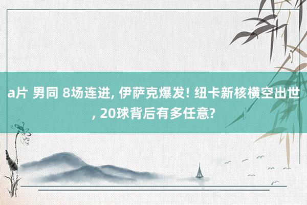 a片 男同 8场连进， 伊萨克爆发! 纽卡新核横空出世， 20球背后有多任意?