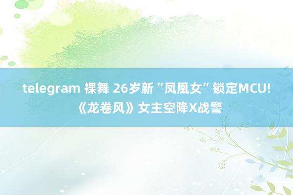 telegram 裸舞 26岁新“凤凰女”锁定MCU! 《龙卷风》女主空降X战警