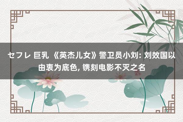 セフレ 巨乳 《英杰儿女》警卫员小刘: 刘效国以由衷为底色， 镌刻电影不灭之名