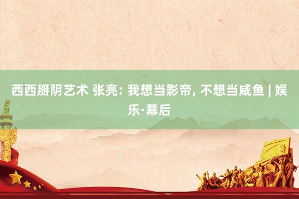 西西掰阴艺术 张亮: 我想当影帝， 不想当咸鱼 | 娱乐·幕后