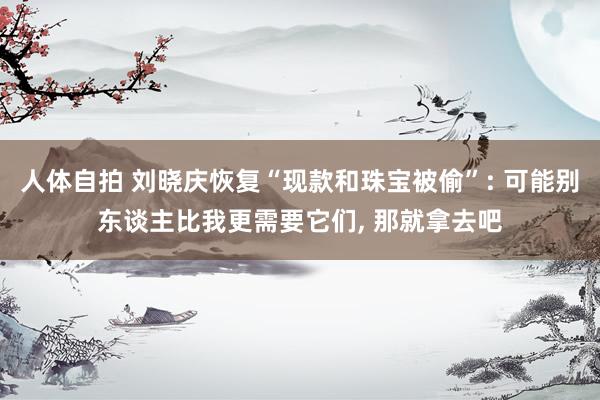 人体自拍 刘晓庆恢复“现款和珠宝被偷”: 可能别东谈主比我更需要它们， 那就拿去吧