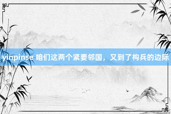 yinpinse 咱们这两个紧要邻国，又到了构兵的边际