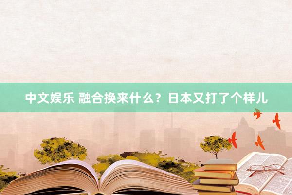中文娱乐 融合换来什么？日本又打了个样儿