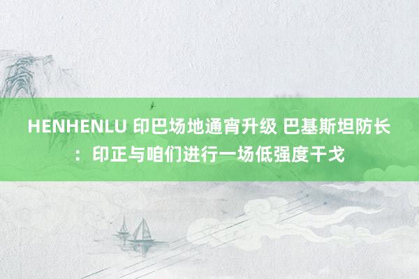 HENHENLU 印巴场地通宵升级 巴基斯坦防长：印正与咱们进行一场低强度干戈