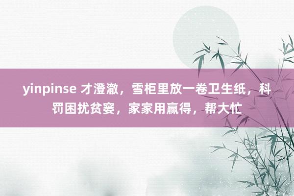 yinpinse 才澄澈，雪柜里放一卷卫生纸，科罚困扰贫窭，家家用赢得，帮大忙