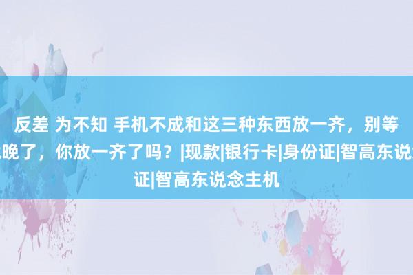 反差 为不知 手机不成和这三种东西放一齐，别等后悔就晚了，你放一齐了吗？|现款|银行卡|身份证|智高东说念主机