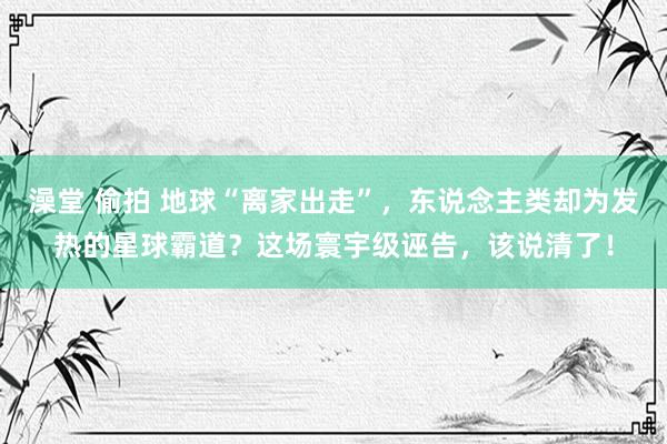 澡堂 偷拍 地球“离家出走”，东说念主类却为发热的星球霸道？这场寰宇级诬告，该说清了！
