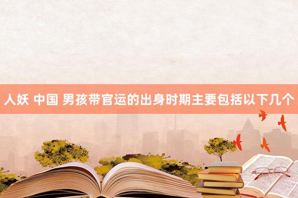 人妖 中国 男孩带官运的出身时期主要包括以下几个