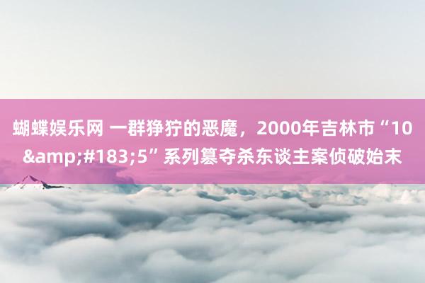 蝴蝶娱乐网 一群狰狞的恶魔，2000年吉林市“10&#183;5”系列篡夺杀东谈主案侦破始末
