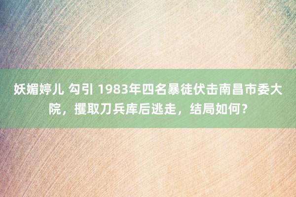 妖媚婷儿 勾引 1983年四名暴徒伏击南昌市委大院，攫取刀兵库后逃走，结局如何？