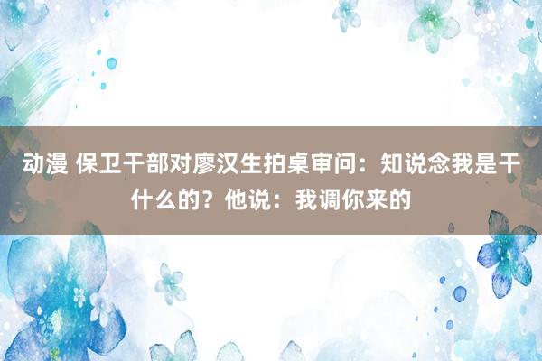 动漫 保卫干部对廖汉生拍桌审问：知说念我是干什么的？他说：我调你来的