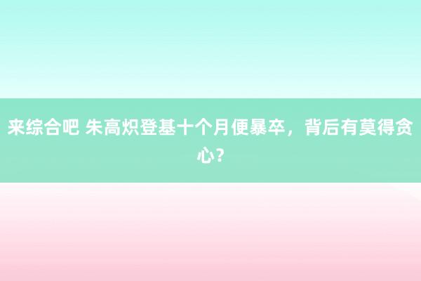 来综合吧 朱高炽登基十个月便暴卒，背后有莫得贪心？
