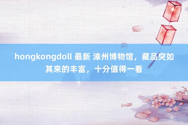 hongkongdoll 最新 漳州博物馆，藏品突如其来的丰富，十分值得一看