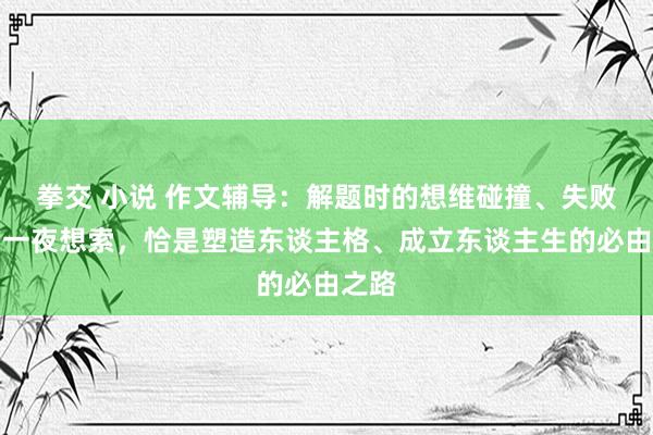 拳交 小说 作文辅导：解题时的想维碰撞、失败后的一夜想索，恰是塑造东谈主格、成立东谈主生的必由之路