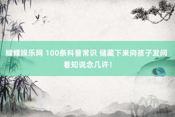 蝴蝶娱乐网 100条科普常识 储藏下来向孩子发问 看知说念几许！