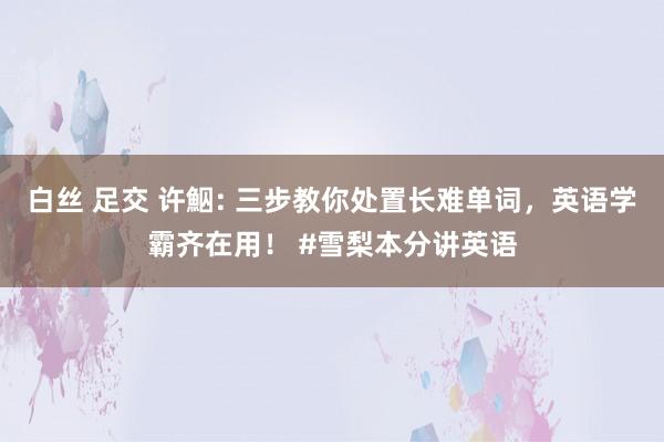 白丝 足交 许鮂: 三步教你处置长难单词，英语学霸齐在用！ #雪梨本分讲英语