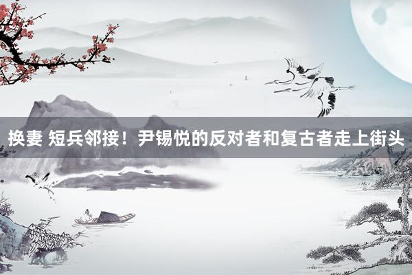 换妻 短兵邻接！尹锡悦的反对者和复古者走上街头