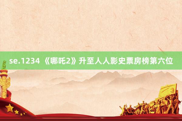 se.1234 《哪吒2》升至人人影史票房榜第六位