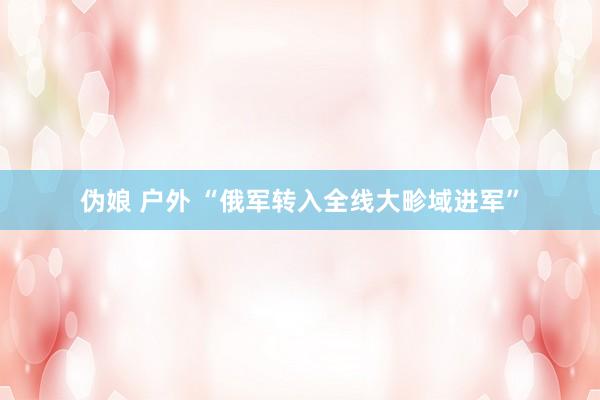 伪娘 户外 “俄军转入全线大畛域进军”