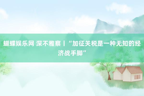 蝴蝶娱乐网 深不雅察丨“加征关税是一种无知的经济战手脚”