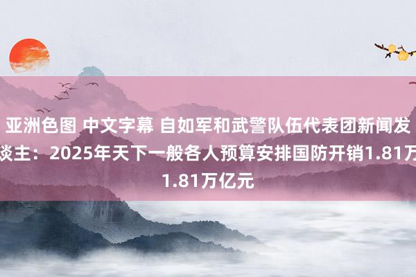 亚洲色图 中文字幕 自如军和武警队伍代表团新闻发言东谈主：2025年天下一般各人预算安排国防开销1.81万亿元