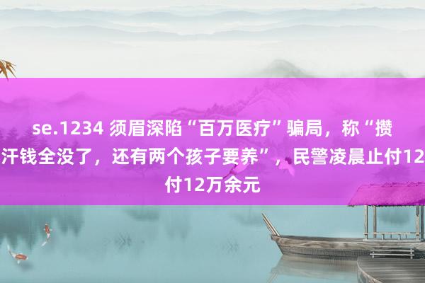 se.1234 须眉深陷“百万医疗”骗局，称“攒下的血汗钱全没了，还有两个孩子要养”，民警凌晨止付12万余元