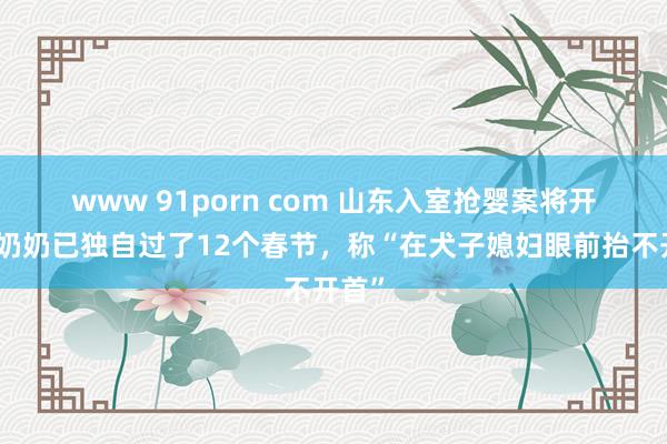 www 91porn com ﻿山东入室抢婴案将开庭，奶奶已独自过了12个春节，称“在犬子媳妇眼前抬不开首”