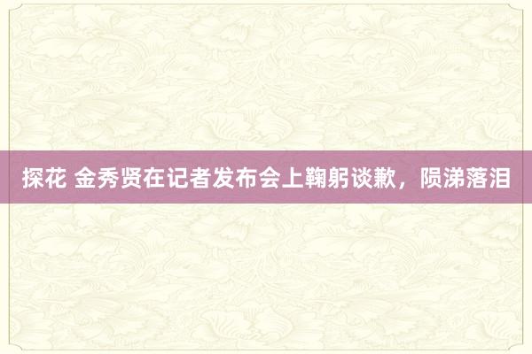 探花 金秀贤在记者发布会上鞠躬谈歉，陨涕落泪